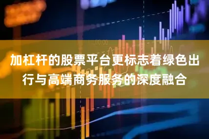 加杠杆的股票平台更标志着绿色出行与高端商务服务的深度融合