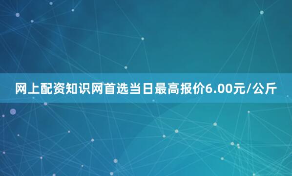 网上配资知识网首选当日最高报价6.00元/公斤