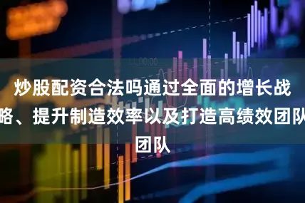 炒股配资合法吗通过全面的增长战略、提升制造效率以及打造高绩效团队