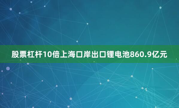 股票杠杆10倍上海口岸出口锂电池860.9亿元