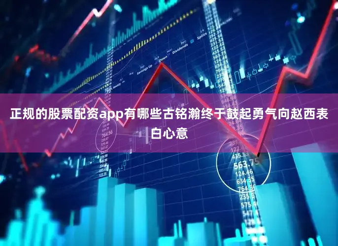 正规的股票配资app有哪些古铭瀚终于鼓起勇气向赵西表白心意